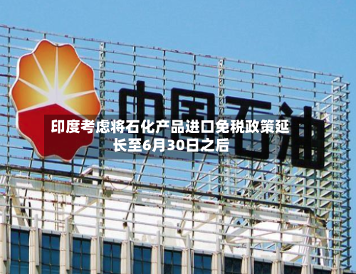 印度考虑将石化产品进口免税政策延长至6月30日之后