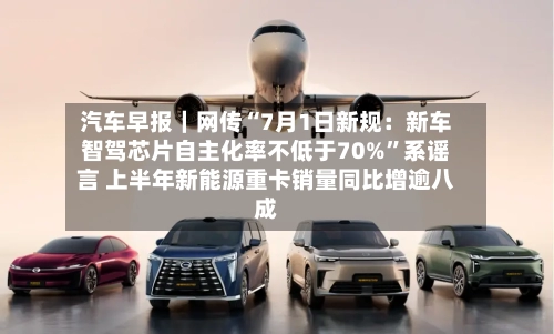 汽车早报｜网传“7月1日新规：新车智驾芯片自主化率不低于70%”系谣言 上半年新能源重卡销量同比增逾八成