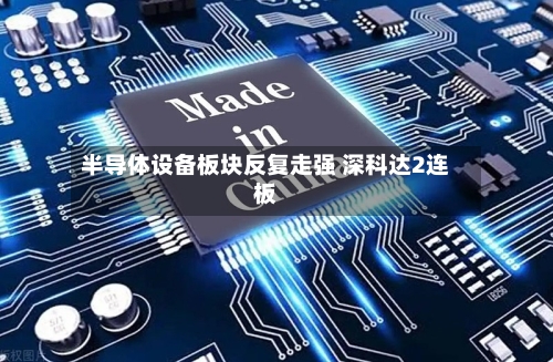 半导体设备板块反复走强 深科达2连板