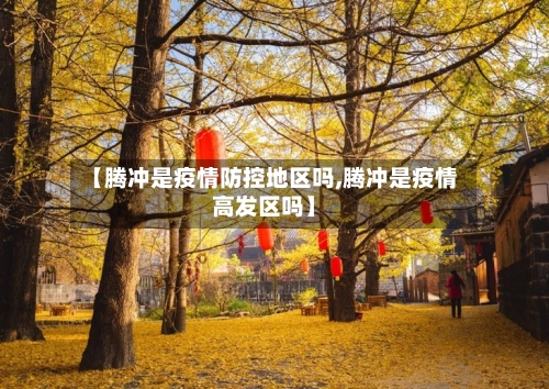 【腾冲是疫情防控地区吗,腾冲是疫情高发区吗】