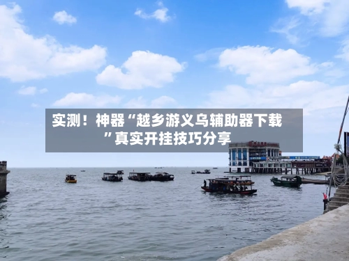 实测！神器“越乡游义乌辅助器下载”真实开挂技巧分享