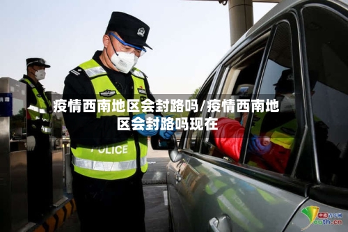 疫情西南地区会封路吗/疫情西南地区会封路吗现在