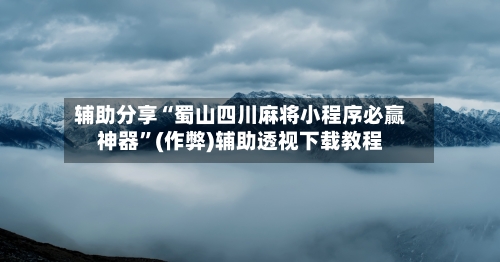 辅助分享“蜀山四川麻将小程序必赢神器”(作弊)辅助透视下载教程