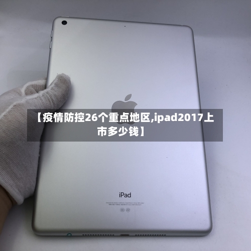 【疫情防控26个重点地区,ipad2017上市多少钱】
