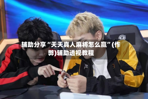 辅助分享“天天真人麻将怎么赢”(作弊)辅助透视教程