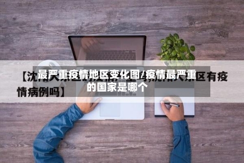 最严重疫情地区变化图/疫情最严重的国家是哪个